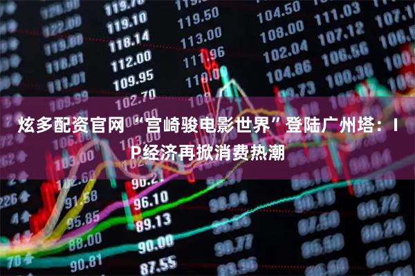 炫多配资官网 “宫崎骏电影世界”登陆广州塔:IP经济再掀消费热潮