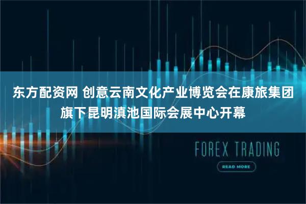 东方配资网 创意云南文化产业博览会在康旅集团旗下昆明滇池国际会展中心开幕