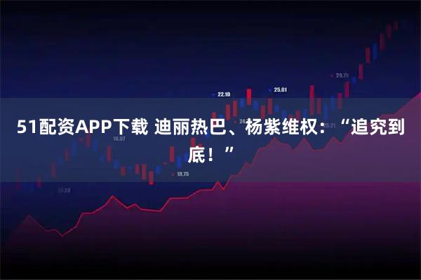 51配资APP下载 迪丽热巴、杨紫维权:“追究到底!”