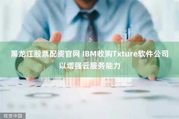 黑龙江股票配资官网 IBM收购Txture软件公司以增强云服务能力