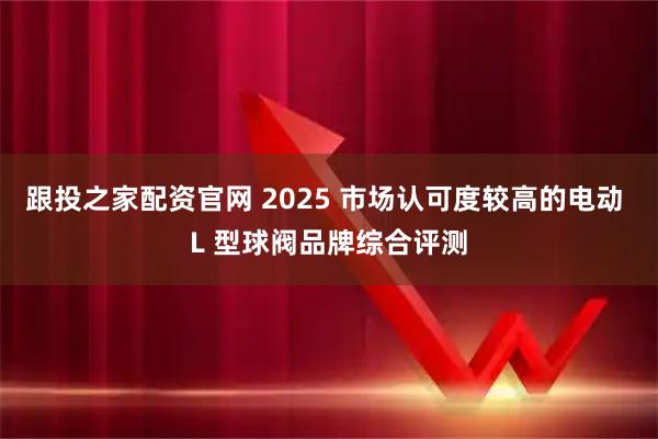 跟投之家配资官网 2025 市场认可度较高的电动 L 型球阀品牌综合评测