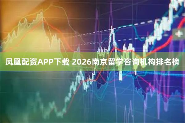 凤凰配资APP下载 2026南京留学咨询机构排名榜