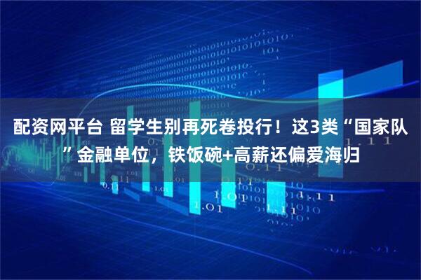 配资网平台 留学生别再死卷投行!这3类“国家队”金融单位,铁饭碗+高薪还偏爱海归