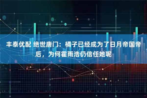 丰泰优配 绝世唐门：橘子已经成为了日月帝国帝后，为何霍雨浩仍信任她呢