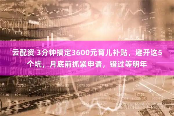 云配资 3分钟搞定3600元育儿补贴，避开这5个坑，月底前抓紧申请，错过等明年