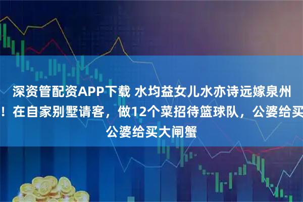 深资管配资APP下载 水均益女儿水亦诗远嫁泉州很幸福!在自家别墅请客,做12个菜招待篮球队,公婆给买大闸蟹