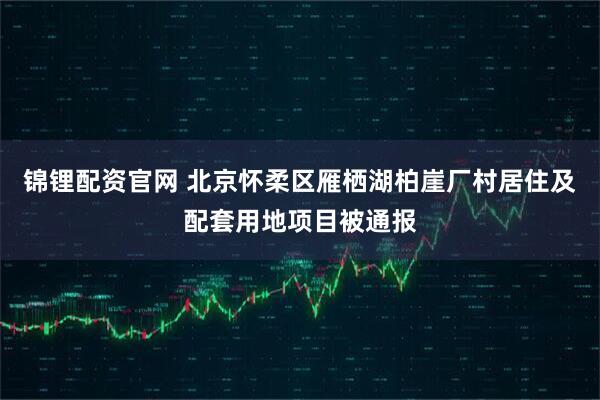 锦锂配资官网 北京怀柔区雁栖湖柏崖厂村居住及配套用地项目被通报