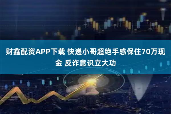 财鑫配资APP下载 快递小哥超绝手感保住70万现金 反诈意识立大功