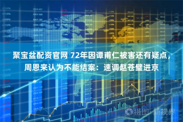 聚宝盆配资官网 72年因谭甫仁被害还有疑点，周恩来认为不能结案：速调赵苍璧进京