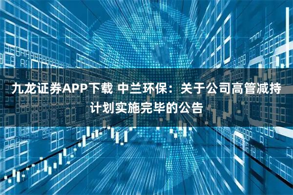 九龙证券APP下载 中兰环保：关于公司高管减持计划实施完毕的公告