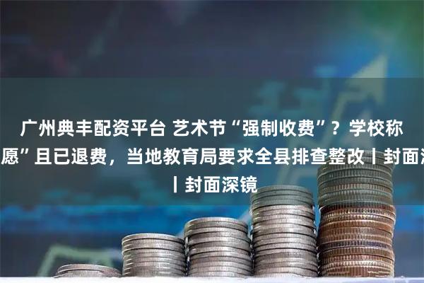 广州典丰配资平台 艺术节“强制收费”？学校称“自愿”且已退费，当地教育局要求全县排查整改丨封面深镜