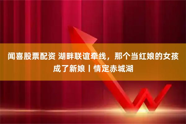闻喜股票配资 湖畔联谊牵线，那个当红娘的女孩成了新娘丨情定赤城湖