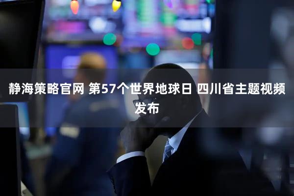 静海策略官网 第57个世界地球日 四川省主题视频发布