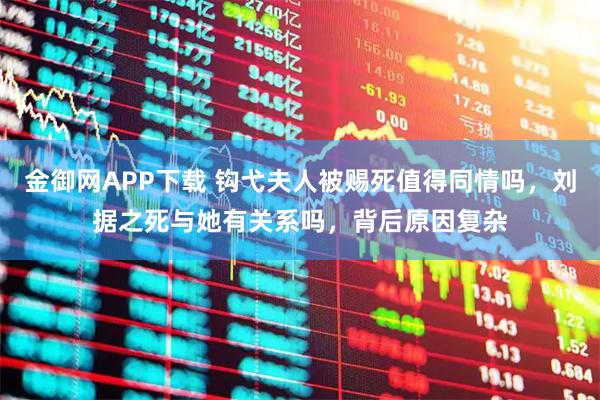 金御网APP下载 钩弋夫人被赐死值得同情吗，刘据之死与她有关系吗，背后原因复杂