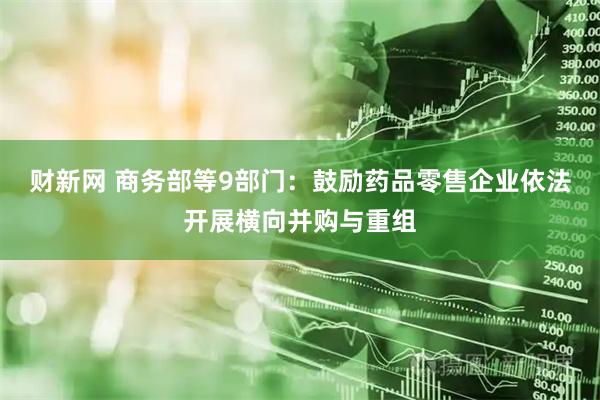 财新网 商务部等9部门：鼓励药品零售企业依法开展横向并购与重组