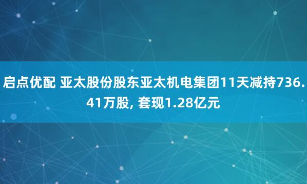 启点优配 亚太股份股东亚太机电集团11天减持736.41万股, 套现1.28亿元