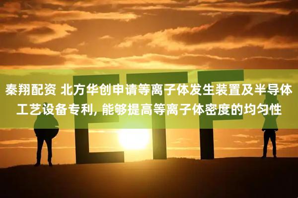 秦翔配资 北方华创申请等离子体发生装置及半导体工艺设备专利, 能够提高等离子体密度的均匀性