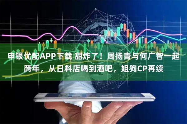 申银优配APP下载 甜炸了！周扬青与何广智一起跨年，从日料店喝到酒吧，姐狗CP再续