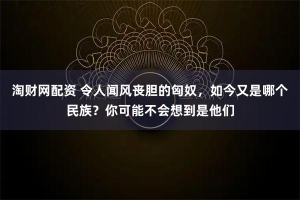 淘财网配资 令人闻风丧胆的匈奴，如今又是哪个民族？你可能不会想到是他们
