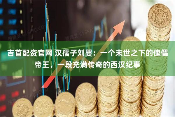 吉首配资官网 汉孺子刘婴：一个末世之下的傀儡帝王，一段充满传奇的西汉纪事
