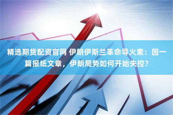 精选期货配资官网 伊朗伊斯兰革命导火索：因一篇报纸文章，伊朗局势如何开始失控？