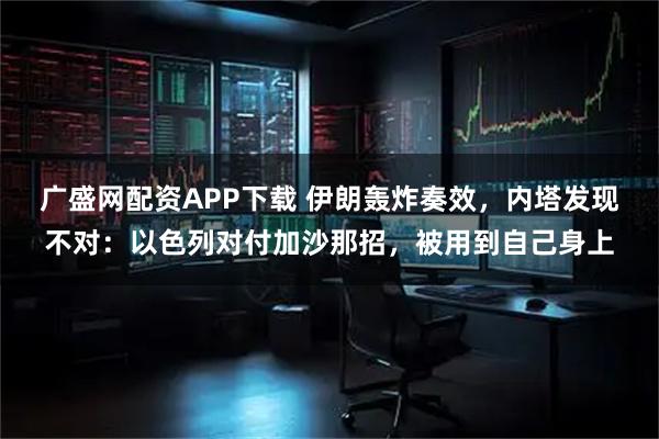 广盛网配资APP下载 伊朗轰炸奏效，内塔发现不对：以色列对付加沙那招，被用到自己身上